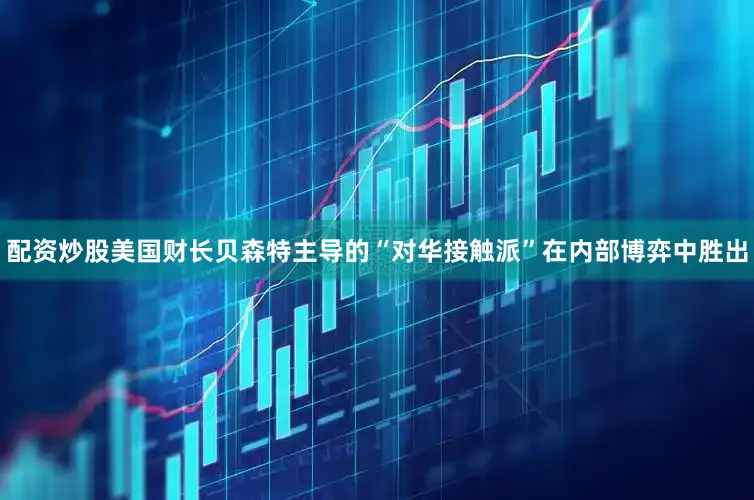配资炒股美国财长贝森特主导的“对华接触派”在内部博弈中胜出