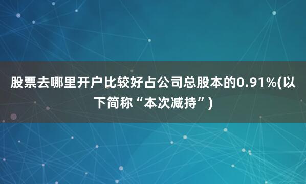 股票去哪里开户比较好占公司总股本的0.91%(以下简称“本次减持”)