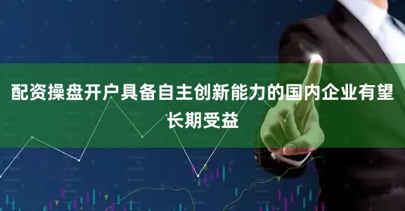 配资操盘开户具备自主创新能力的国内企业有望长期受益