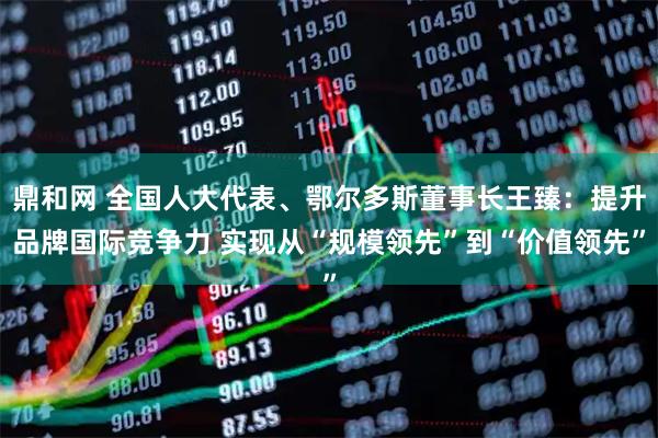 鼎和网 全国人大代表、鄂尔多斯董事长王臻：提升品牌国际竞争力 实现从“规模领先”到“价值领先”