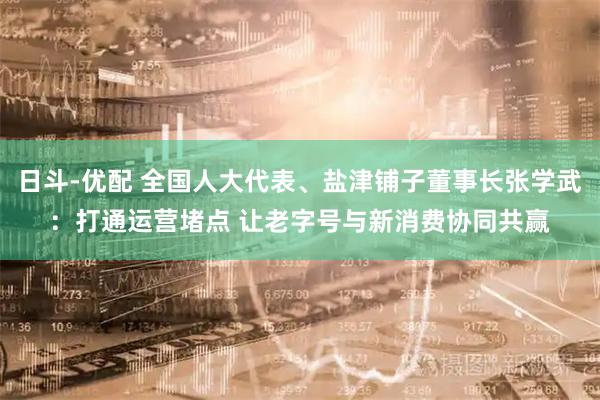 日斗-优配 全国人大代表、盐津铺子董事长张学武：打通运营堵点 让老字号与新消费协同共赢