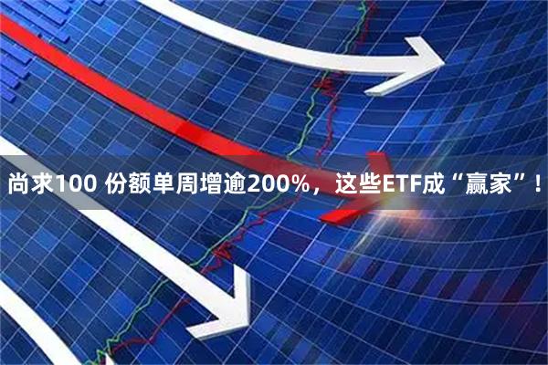 尚求100 份额单周增逾200%，这些ETF成“赢家”！