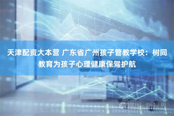 天津配资大本营 广东省广州孩子管教学校：树同教育为孩子心理健康保驾护航