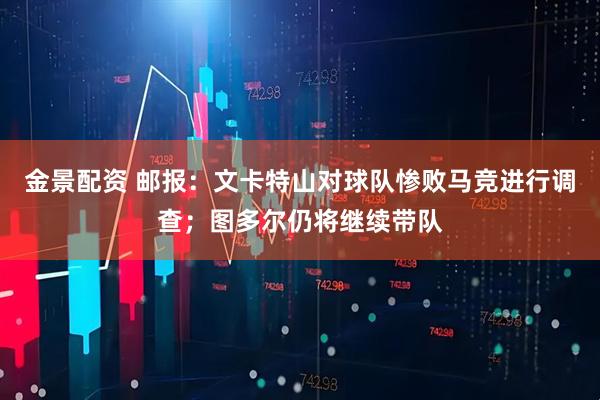 金景配资 邮报：文卡特山对球队惨败马竞进行调查；图多尔仍将继续带队
