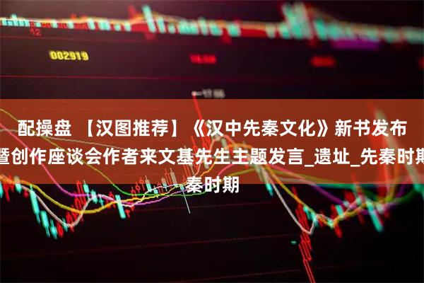 配操盘 【汉图推荐】《汉中先秦文化》新书发布暨创作座谈会作者来文基先生主题发言_遗址_先秦时期