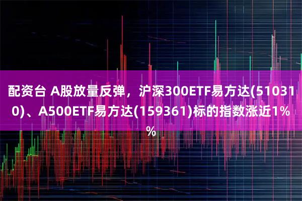 配资台 A股放量反弹,沪深300ETF易方达(510310)、A500ETF易方达(159361)标的指数涨近1%
