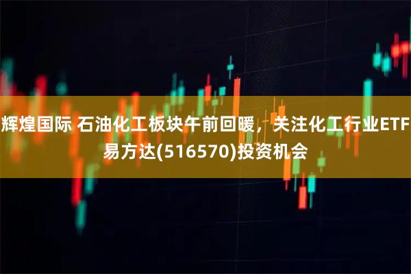 辉煌国际 石油化工板块午前回暖，关注化工行业ETF易方达(516570)投资机会