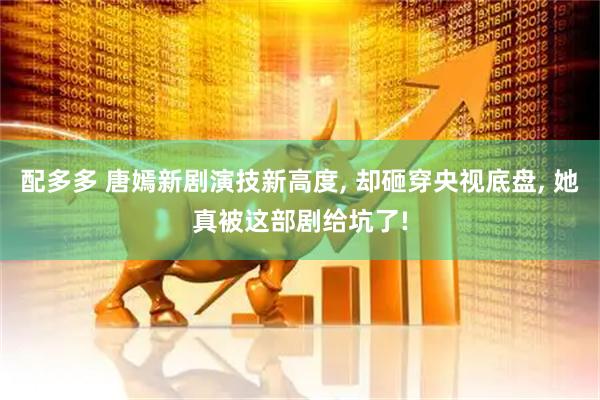 配多多 唐嫣新剧演技新高度, 却砸穿央视底盘, 她真被这部剧给坑了!