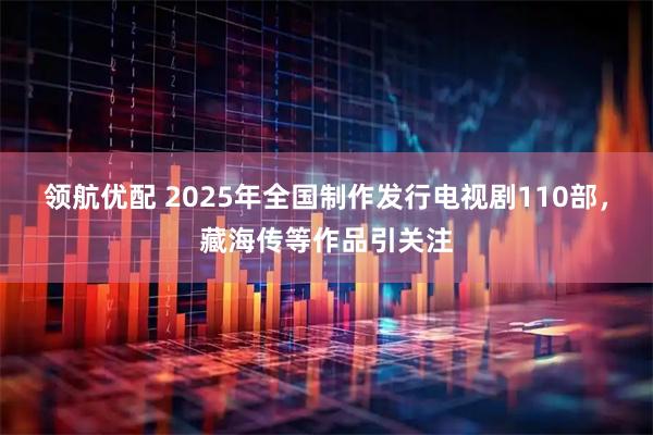 领航优配 2025年全国制作发行电视剧110部，藏海传等作品引关注