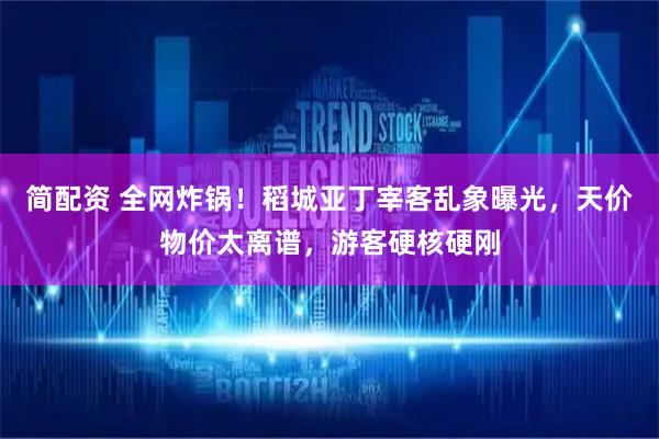 简配资 全网炸锅！稻城亚丁宰客乱象曝光，天价物价太离谱，游客硬核硬刚