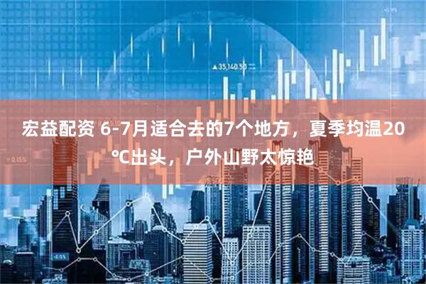 宏益配资 6-7月适合去的7个地方，夏季均温20℃出头，户外山野太惊艳