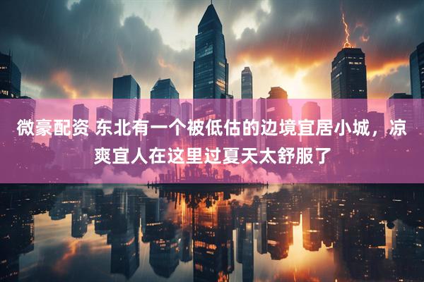 微豪配资 东北有一个被低估的边境宜居小城，凉爽宜人在这里过夏天太舒服了