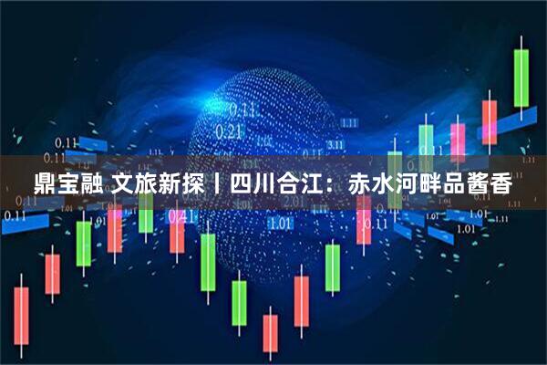 鼎宝融 文旅新探丨四川合江：赤水河畔品酱香