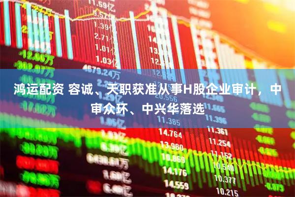 鸿运配资 容诚、天职获准从事H股企业审计，中审众环、中兴华落选