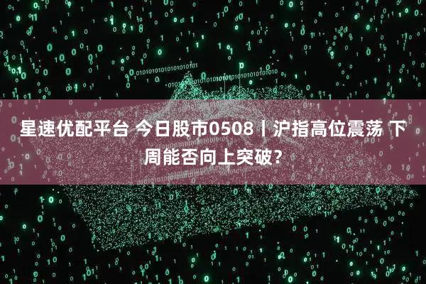 星速优配平台 今日股市0508丨沪指高位震荡 下周能否向上突破？