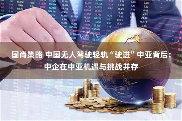 国尚策略 中国无人驾驶轻轨“驶进”中亚背后:中企在中亚机遇与挑战并存