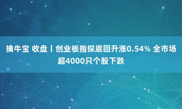 擒牛宝 收盘丨创业板指探底回升涨0.54% 全市场超4000只个股下跌
