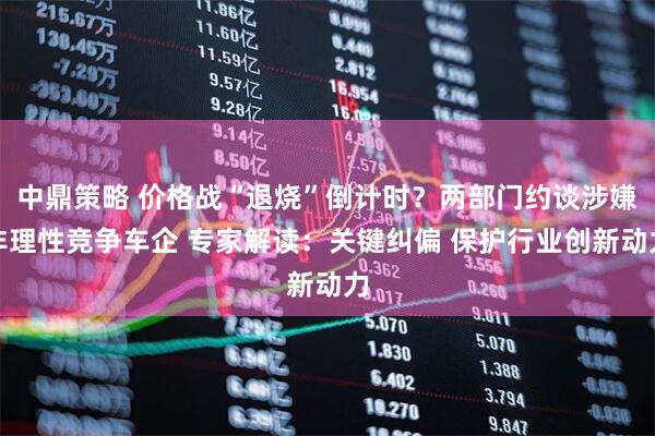 中鼎策略 价格战“退烧”倒计时?两部门约谈涉嫌非理性竞争车企 专家解读:关键纠偏 保护行业创新动力