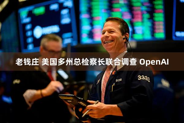 老钱庄 美国多州总检察长联合调查 OpenAI