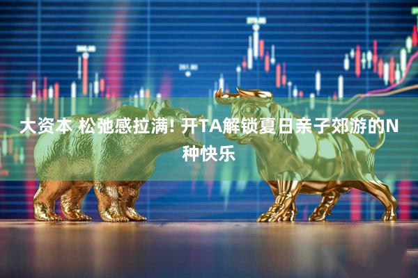 大资本 松弛感拉满! 开TA解锁夏日亲子郊游的N种快乐