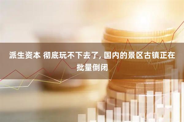 派生资本 彻底玩不下去了, 国内的景区古镇正在批量倒闭