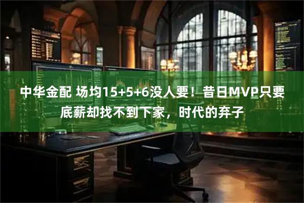 中华金配 场均15+5+6没人要！昔日MVP只要底薪却找不到下家，时代的弃子