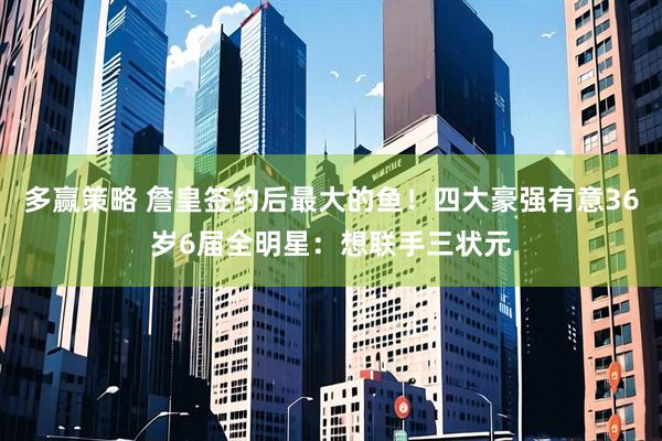 多赢策略 詹皇签约后最大的鱼！四大豪强有意36岁6届全明星：想联手三状元