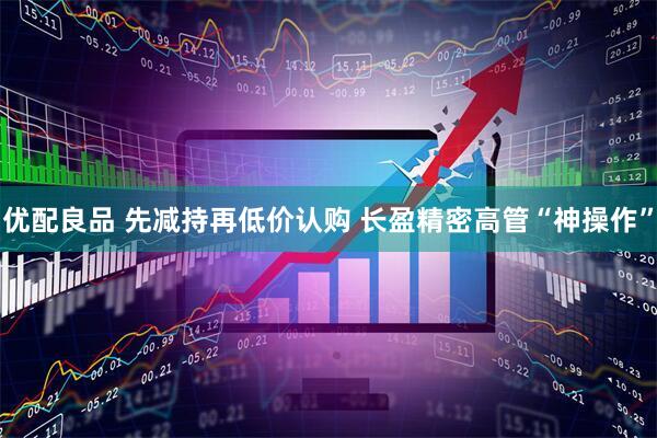 优配良品 先减持再低价认购 长盈精密高管“神操作”