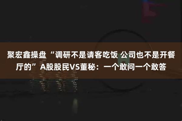 聚宏鑫操盘 “调研不是请客吃饭 公司也不是开餐厅的” A股股民VS董秘：一个敢问一个敢答